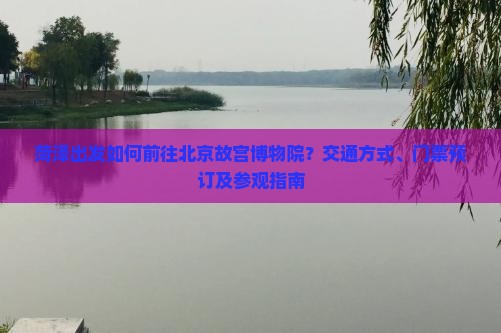 菏泽出发如何前往北京故宫博物院？交通方式、门票预订及参观指南