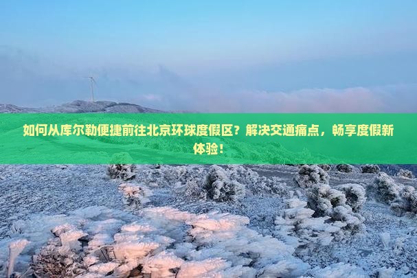 如何从库尔勒便捷前往北京环球度假区？解决交通痛点，畅享度假新体验！
