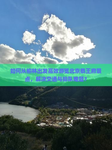 如何从榆林出发高效游览北京恭王府景点，解决交通与排队难题？