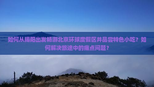 如何从揭阳出发畅游北京环球度假区并品尝特色小吃？如何解决旅途中的痛点问题？