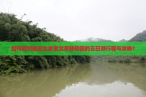 如何规划德宏出发至北京颐和园的五日游行程与攻略？