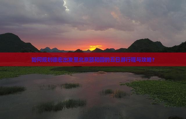 如何规划德宏出发至北京颐和园的五日游行程与攻略？