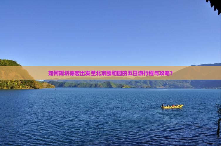 如何规划德宏出发至北京颐和园的五日游行程与攻略？