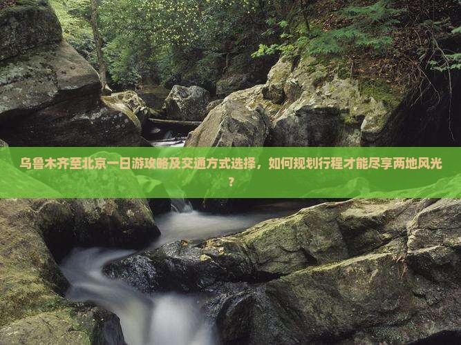 乌鲁木齐至北京一日游攻略及交通方式选择，如何规划行程才能尽享两地风光？