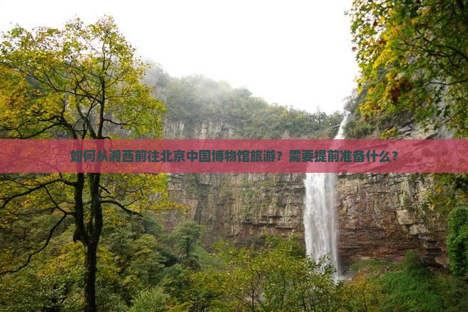 如何从湘西前往北京中国博物馆旅游？需要提前准备什么？