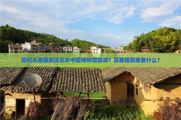 如何从湘西前往北京中国博物馆旅游？需要提前准备什么？