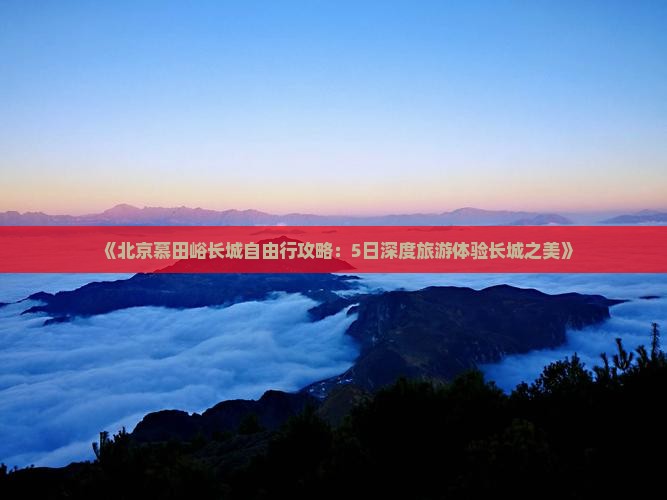 《北京慕田峪长城自由行攻略：5日深度旅游体验长城之美》