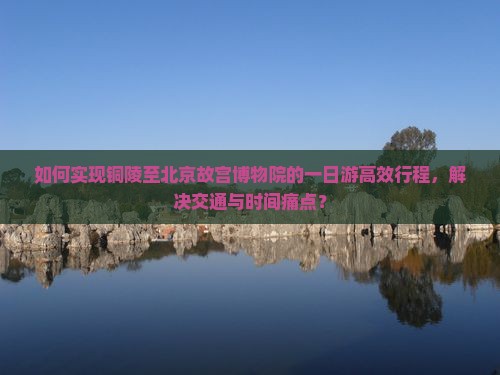 如何实现铜陵至北京故宫博物院的一日游高效行程，解决交通与时间痛点？
