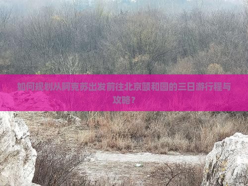 如何规划从阿克苏出发前往北京颐和园的三日游行程与攻略？