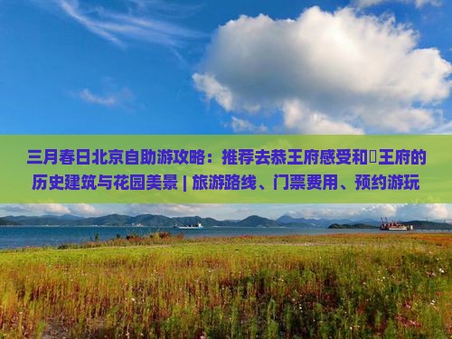 三月春日北京自助游攻略：推荐去恭王府感受和珅王府的历史建筑与花园美景 | 旅游路线、门票费用、预约游玩全知道