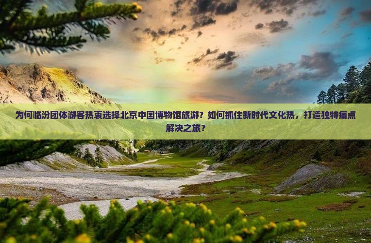 为何临汾团体游客热衷选择北京中国博物馆旅游？如何抓住新时代文化热，打造独特痛点解决之旅？