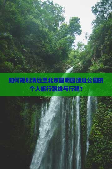 如何规划清远至北京圆明园遗址公园的个人旅行路线与行程？