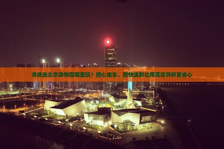 清徐去北京动物园哪里玩？担心堵车、想快速到达用高德导航更省心
