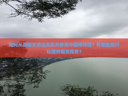 如何从嘉峪关前往北京并参观中国博物馆？有哪些旅行社提供相关服务？