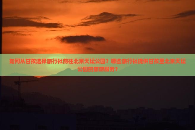 如何从甘孜选择旅行社前往北京天坛公园？哪些旅行社提供甘孜至北京天坛公园的旅游服务？