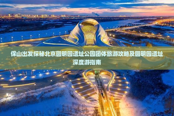 保山出发探秘北京圆明园遗址公园团体旅游攻略及圆明园遗址深度游指南