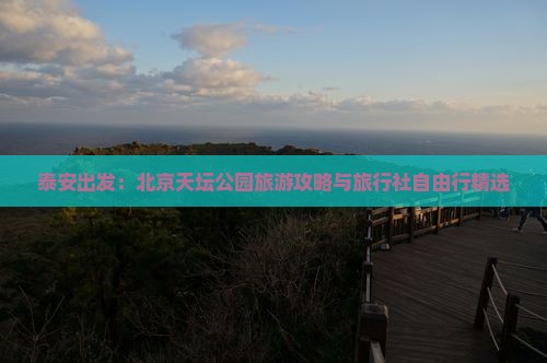 泰安出发：北京天坛公园旅游攻略与旅行社自由行精选