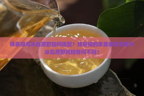 抹茶绿与冰岛原野如何搭配？抹茶绿的家居装饰灵感与冰岛原野风格有何不同？