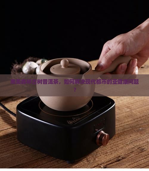 南美森林古树普洱茶，如何解决现代都市的亚健康问题？