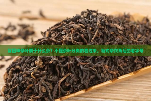 常回味茶叶属于什么茶？不懂茶叶分类的看过来，新式茶饮背后的老字号