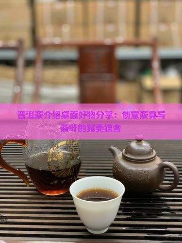 普洱茶介绍桌面好物分享：创意茶具与茶叶的完美结合