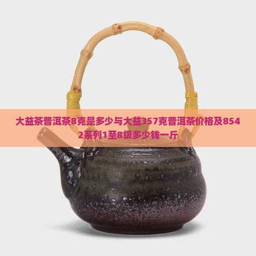 大益茶普洱茶8克是多少与大益357克普洱茶价格及8542系列1至8级多少钱一斤