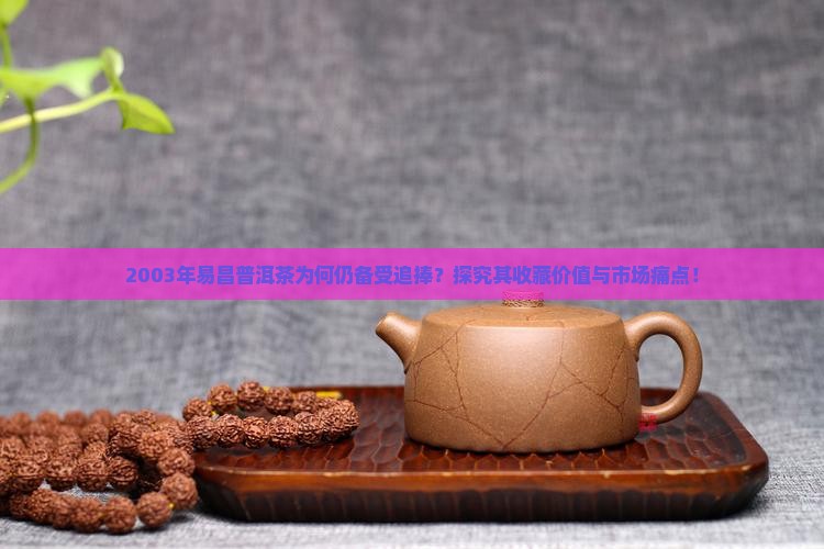 2003年易昌普洱茶为何仍备受追捧？探究其收藏价值与市场痛点！