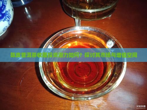 陈皮普洱茶收藏投资潜力如何？探讨其市场与增值空间