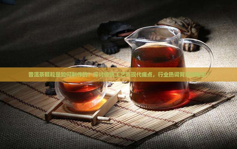 普洱茶颗粒是如何制作的？探讨传统工艺与现代痛点，行业热词背后的秘密！