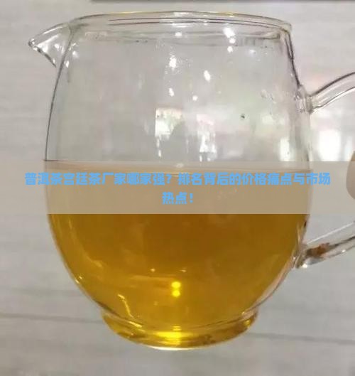 普洱茶宫廷茶厂家哪家强？排名背后的价格痛点与市场热点！