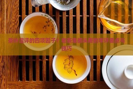 茶叶湿评的四项因子？老茶鬼都头疼的审评要点与技巧