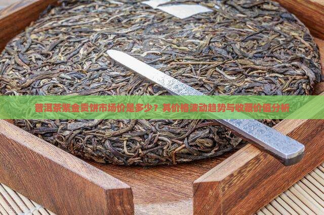 普洱茶紫金贡饼市场价是多少？其价格波动趋势与收藏价值分析