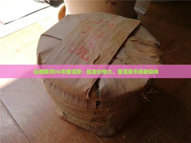 云南郎河06年普洱茶：批发价格大，普洱茶市场新动向