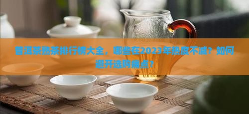 普洱茶熟茶排行榜大全，哪些在2023年热度不减？如何避开选购痛点？