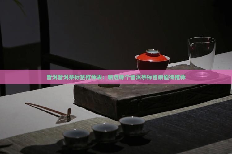 普洱普洱茶标签推荐表：精选哪个普洱茶标签最值得推荐
