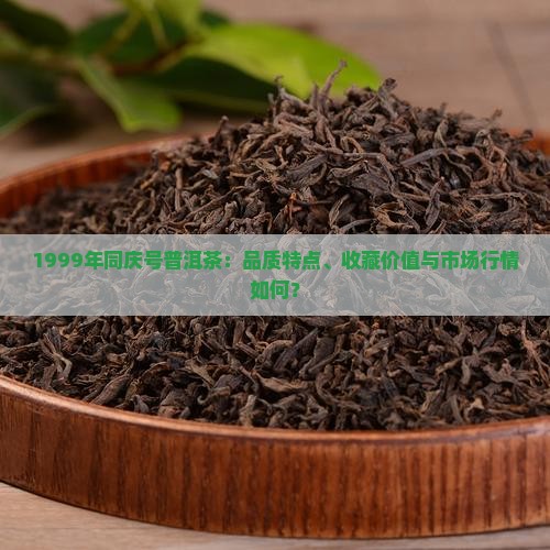 1999年同庆号普洱茶：品质特点、收藏价值与市场行情如何？