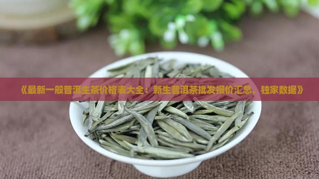 《最新一般普洱生茶价格表大全：新生普洱茶批发报价汇总，独家数据》