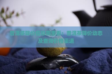 普洱茶降价信息哪里看：普洱茶降价动态及查询价格渠道