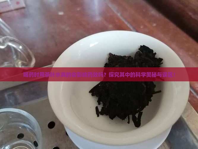喝药时用茶叶水真的会影响药效吗？探究其中的科学奥秘与误区！