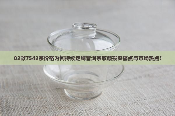02款7542茶价格为何持续走缚普洱茶收藏投资痛点与市场热点！