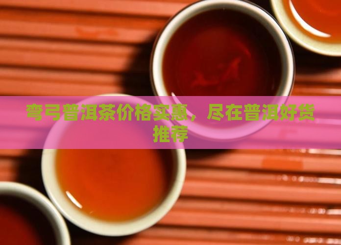 弯弓普洱茶价格实惠，尽在普洱好货推荐