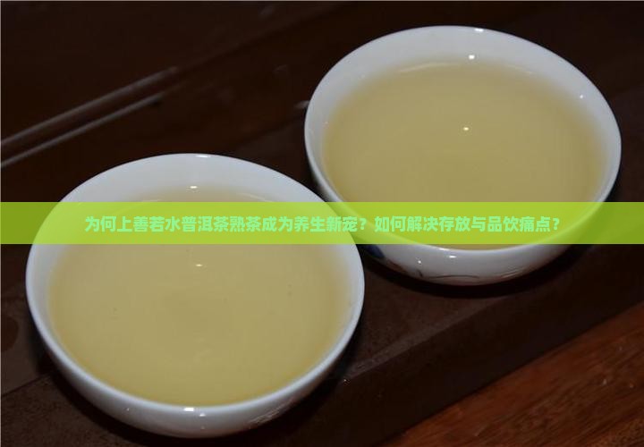 为何上善若水普洱茶熟茶成为养生新宠？如何解决存放与品饮痛点？
