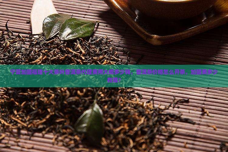 宁夏加盟福建十大茶叶普洱茶代理费用大概多少钱，普洱茶价格怎么开茶，加盟费多少有限？