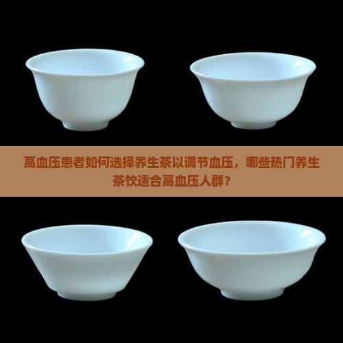 高血压患者如何选择养生茶以调节血压，哪些热门养生茶饮适合高血压人群？