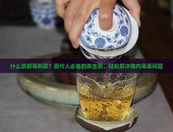 什么茶解毒利尿？现代人必备的养生茶，轻松解决体内毒素问题