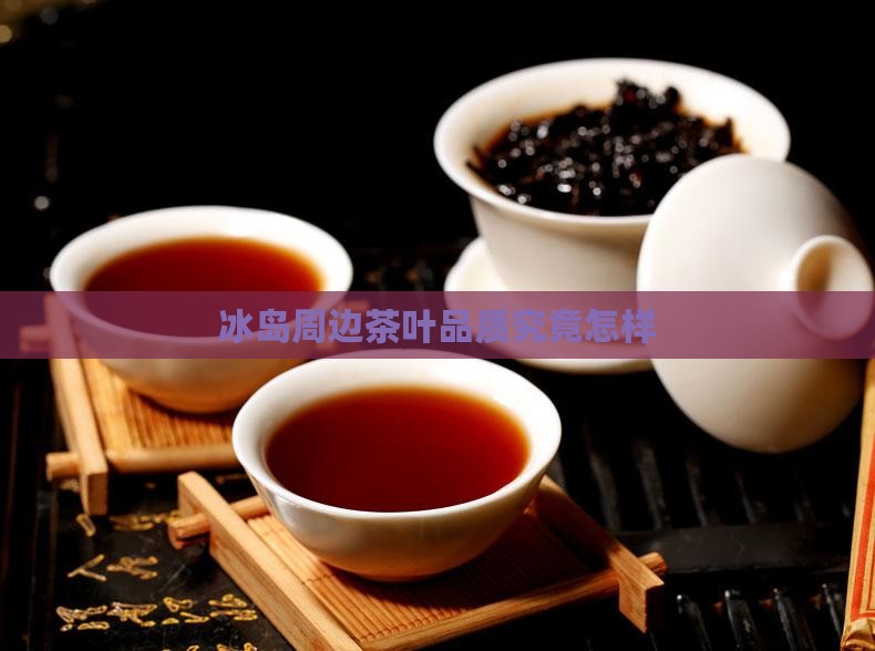 冰岛周边茶叶品质究竟怎样