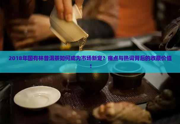 2018年国有林普洱茶如何成为市场新宠？痛点与热词背后的收藏价值！
