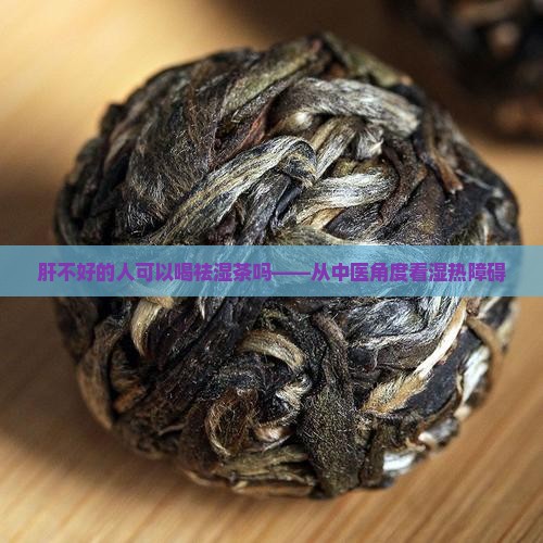 肝不好的人可以喝祛湿茶吗——从中医角度看湿热障碍
