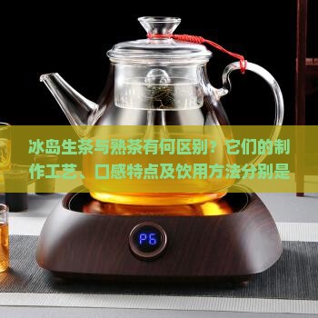 冰岛生茶与熟茶有何区别？它们的制作工艺、口感特点及饮用方法分别是怎样的？
