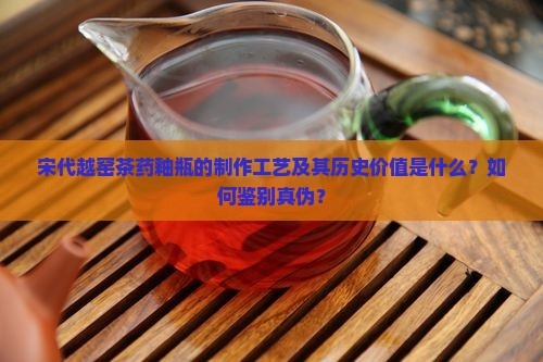 宋代越窑茶药釉瓶的制作工艺及其历史价值是什么？如何鉴别真伪？